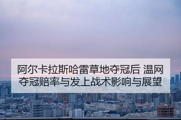 阿尔卡拉斯哈雷草地夺冠后 温网夺冠赔率与发上战术影响与展望