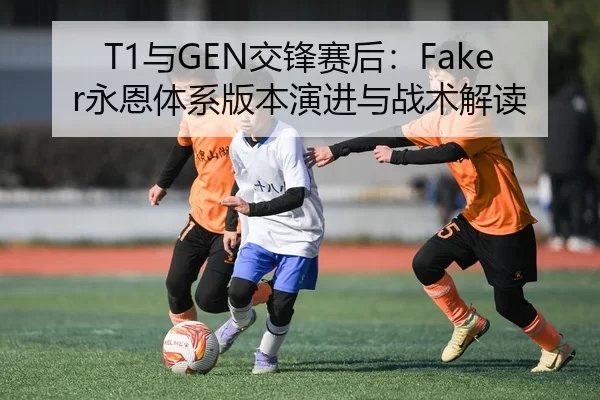 T1与GEN交锋赛后：Faker永恩体系版本演进与战术解读