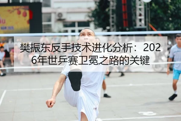 樊振东反手技术进化分析：2026年世乒赛卫冕之路的关键