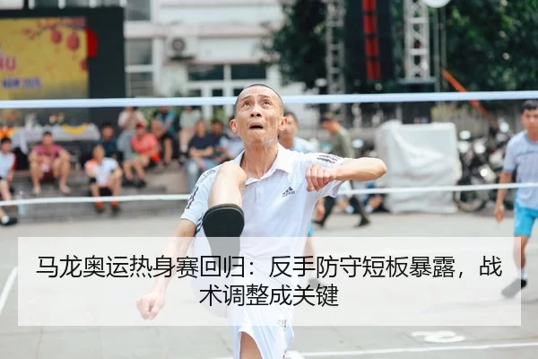 马龙奥运热身赛回归：反手防守短板暴露，战术调整成关键