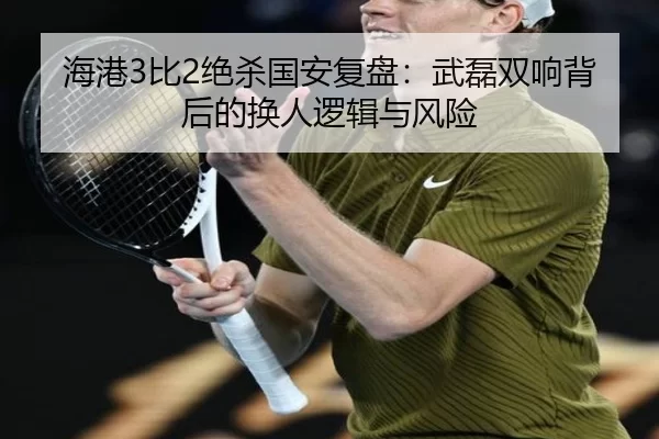 海港3比2绝杀国安复盘：武磊双响背后的换人逻辑与风险